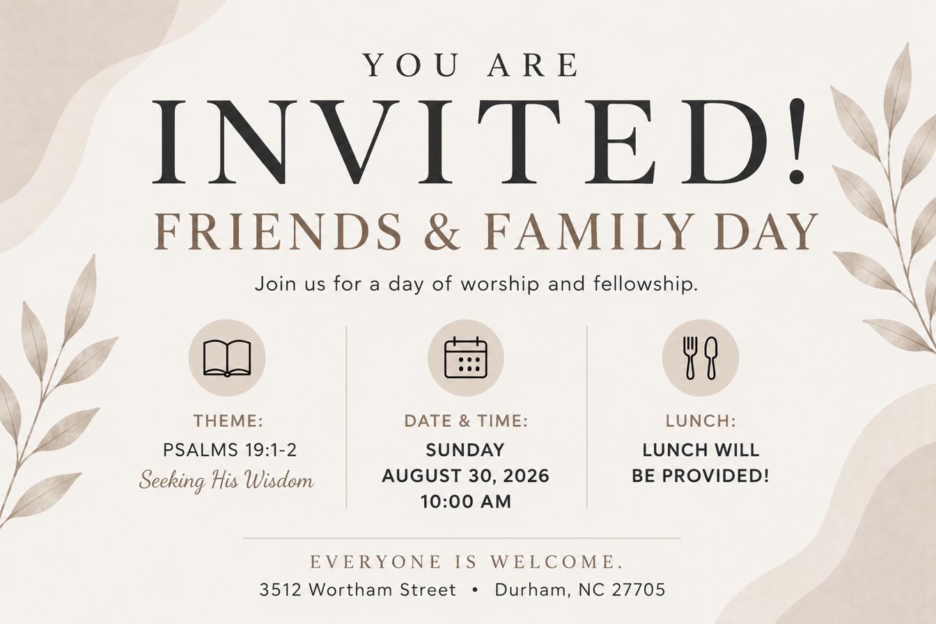 You are invited! Friends & Family Day. Join us for a day of worship and fellowship. Theme: Seeking His Wisdom, Psalm 19:1-2. Sunday, August 30, 2026 at 10:00 AM. Lunch will be provided. Everyone is welcome. 3512 Wortham Street, Durham, NC 27705.